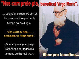 …  vuelvo a  saludarles con el hermoso saludo que hacía tiempo no les dirigía:  “ Con Cristo su Hijo,  bendíganos la Virgen María ”.   ¡Qué se prolongue y siga resonando por todos los tiempos venideros!  (P.J.K.) "Nos cum prole pia,  benedicat Virgo María". Siempre bendice... 