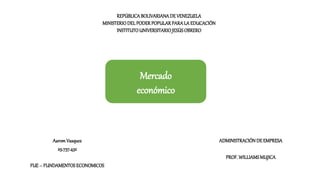 REPÚBLICABOLIVARIANADE VENEZUELA
MINISTERIODELPODERPOPULARPARALA EDUCACIÓN
INSTITUTOUNIVERSITARIOJESÚSOBRERO
AaromVasquez
29.737.432
FUE– FUNDAMENTOSECONOMICOS
ADMINISTRACIÓNDE EMPRESA
PROF.WILLIAMSMUJICA
Mercado
económico
 