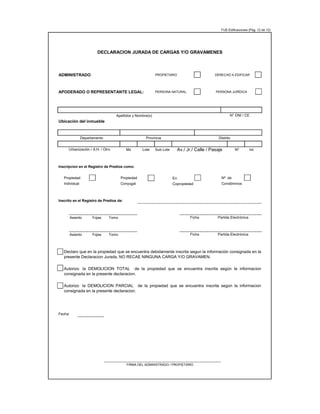FUE-Edificaciones (Pág. 12 de 12)
ADMINISTRADO PROPIETARIO DERECHO A EDIFICAR
APODERADO O REPRESENTANTE LEGAL: PERSONA NATURAL PERSONA JURÍDICA
Apellidos y Nombre(s)
Ubicación del inmueble
Mz Lote Sub Lote Nº Int.
Inscripcion en el Registro de Predios como:
Propiedad Propiedad En Nº de
Individual Conyugal Copropiedad Condóminos
Inscrito en el Registro de Predios de:
Asiento Fojas Tomo
Asiento Fojas Tomo
Fecha:
DECLARACION JURADA DE CARGAS Y/O GRAVAMENES
Declaro que en la propiedad que se encuentra debidamente inscrita segun la información consignada en la
presente Declaracion Jurada, NO RECAE NINGUNA CARGA Y/O GRAVAMEN.
Autorizo la DEMOLICION TOTAL de la propiedad que se encuentra inscrita según la informacion
consignada en la presente declaracion.
Autorizo la DEMOLICION PARCIAL de la propiedad que se encuentra inscrita según la informacion
consignada en la presente declaracion.
FIRMA DEL ADMINISTRADO / PROPIETARIO
Ficha Partida Electrónica
Ficha Partida Electrónica
N° DNI / CE
Av./ Jr./ Calle / Pasaje
Urbanización / A.H. / Otro
Departamento Provincia Distrito
 