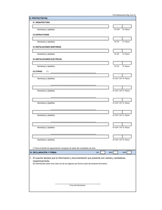 FUE-Edificaciones (Pág. 5 de 12)
9. PROYECTISTAS:
9.1 ARQUITECTURA
Nombre(s) y Apellidos Nº CAP N° Planos
9.2 ESTRUCTURAS
Nombre(s) y Apellidos Nº CIP N° Planos
9.3 INSTALACIONES SANITARIAS
Nombre(s) y Apellidos Nº CIP N° Planos
9.4 INSTALACIONES ELÉCTRICAS
Nombre(s) y Apellidos Nº CIP N° Planos
9.5 OTRAS : (*)
Nombre(s) y Apellidos Nº CAP / CIP N° Planos
Nombre(s) y Apellidos Nº CAP / CIP N° Planos
Nombre(s) y Apellidos Nº CAP / CIP N° Planos
Nombre(s) y Apellidos Nº CAP / CIP N° Planos
Nombre(s) y Apellidos Nº CAP / CIP N° Planos
Nombre(s) y Apellidos Nº CAP / CIP N° Planos
(*) Para el trámite de regularización consignar los datos del constatador de obra.
10. DECLARACIÓN Y FIRMA: DÍA MES AÑO
1. El suscrito declara que la información y documentación que presenta son ciertas y verdaderas,
respectivamente.
(El administrado debe visar cada una de las páginas que forman parte del presente formulario).
Firma del Administrado
 