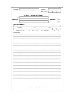 FUE-Edificaciones (Pág. 7 de 12)
Municipalidad: Expediente Nº :
Fecha de emisión :
RESOLUCIÓN DE NUMERACION
N° :
ADMINISTRADO: PROPIETARIO: SI
NO
UBICACIÓN DEL INMUEBLE:
Departamento Provincia Distrito
Urbanización / A.H. / Otro Mz. Lote Sub Lote Av. / Jr. / Calle / Pasaje Nº Int.
Numeraciones
Sello y firma del Funcionario Municipal que otorga la numeracion
 
