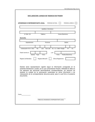 FUE-Edificaciones (Pág. 8 de 12)
APODERADO O REPRESENTANTE LEGAL: PERSONA NATURAL PERSONA JURÍDICA
Domicilio
Poder inscrito en: o en:
Registro de Mandatos Registro Mercantil Oficina Registral de:
Fecha:
FIRMA DEL APODERADO O REPRESENTANTE LEGAL
DECLARACION JURADA DE VIGENCIA DE PODER
Apellidos y Nombre(s)
N° DNI / CE Teléfono Correo Electrónico
Departamento Provincia Distrito
Urbanización /A.H. / Otro Mz. Lote Sub Lote Av. / Jr. / Calle / Pasaje
Declaro tener representacion vigente segun la información consignada en la
presente Declaracion Jurada, por lo que comprobarse fraude o falsedad en ellas se
me aplicaran las sanciones administrativas correspondientes, sin perjuicio de
declarar la nulidad de la autorización sustentada en dicha informacion y de
interposición de la correspondiente denuncia penal, para lo cual firmo el presente
documento.
Nº Int.
Asiento Fojas Tomo Ficha Partida Electrónica
 