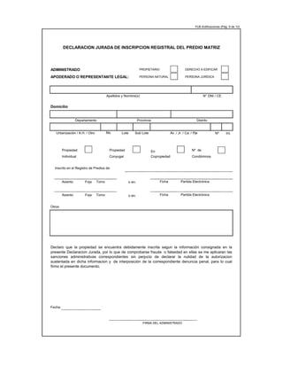 FUE-Edificaciones (Pág. 9 de 12)
ADMINISTRADO
Domicilio
Nº Int.
Propiedad Propiedad En Nº de
Individual Conyugal Copropiedad Condóminos
Inscrito en el Registro de Predios de:
Asiento Fojas Tomo o en:
Asiento Fojas Tomo o en:
Otros:
Fecha:
FIRMA DEL ADMINISTRADO
Apellidos y Nombre(s) N° DNI / CE
DECLARACION JURADA DE INSCRIPCION REGISTRAL DEL PREDIO MATRIZ
PROPIETARIO DERECHO A EDIFICAR
APODERADO O REPRESENTANTE LEGAL: PERSONA NATURAL PERSONA JURÍDICA
Departamento Provincia Distrito
Urbanización / A.H. / Otro Lote Sub Lote Av. / Jr. / Ca. / Pje
Mz.
Declaro que la propiedad se encuentra debidamente inscrita segun la información consignada en la
presente Declaracion Jurada, por lo que de comprobarse fraude o falsedad en ellas se me aplicaran las
sanciones administrativas correspondientes sin perjucio de declarar la nulidad de la autorizacion
sustentada en dicha informacion y de interposición de la correspondiente denuncia penal, para lo cual
firmo el presente documento.
Ficha Partida Electrónica
Ficha Partida Electrónica
 