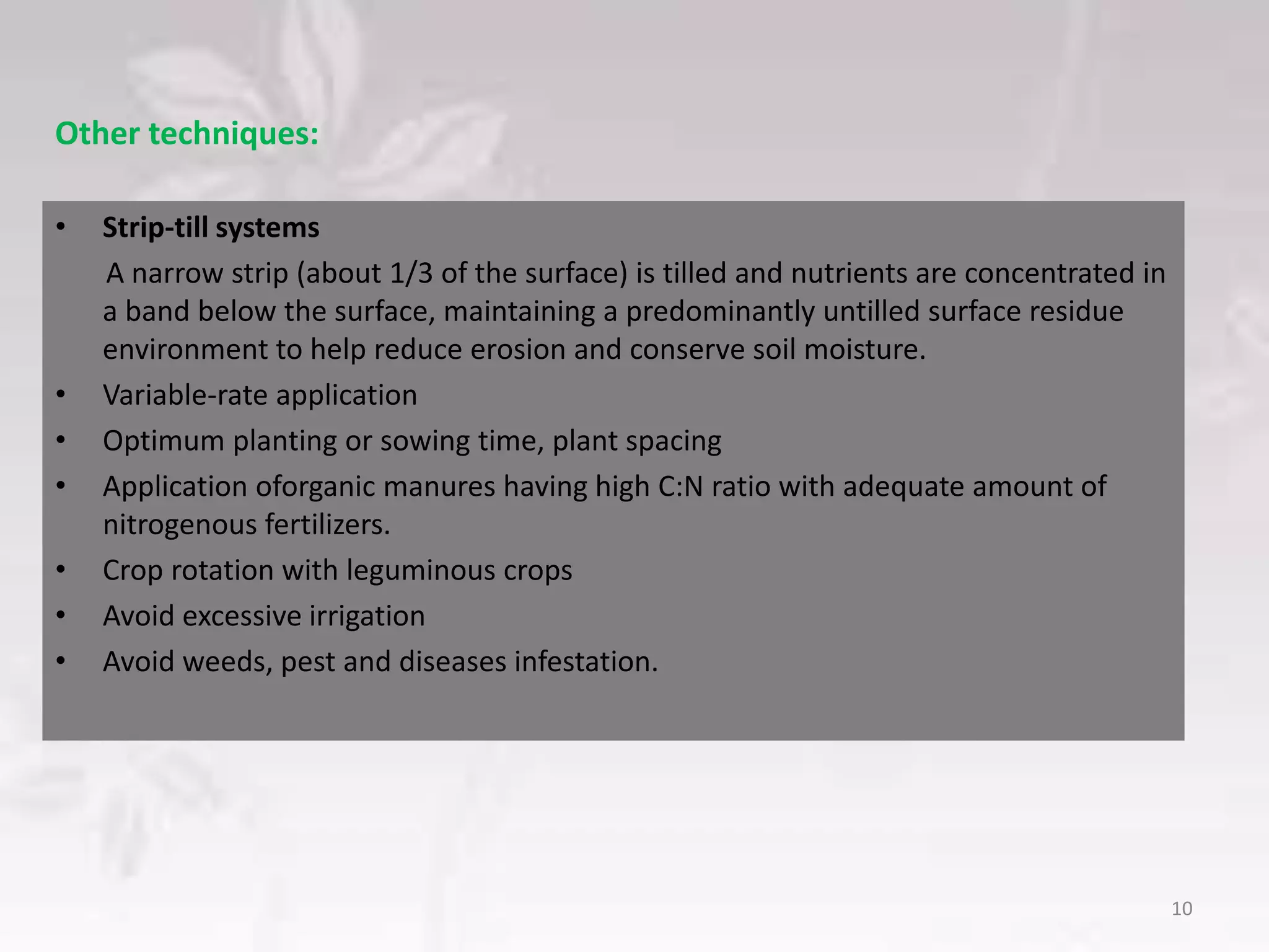 Other techniques:
• Strip‐till systems
A narrow strip (about 1/3 of the surface) is tilled and nutrients are concentrated in
a band below the surface, maintaining a predominantly untilled surface residue
environment to help reduce erosion and conserve soil moisture.
• Variable-rate application
• Optimum planting or sowing time, plant spacing
• Application oforganic manures having high C:N ratio with adequate amount of
nitrogenous fertilizers.
• Crop rotation with leguminous crops
• Avoid excessive irrigation
• Avoid weeds, pest and diseases infestation.
10
 