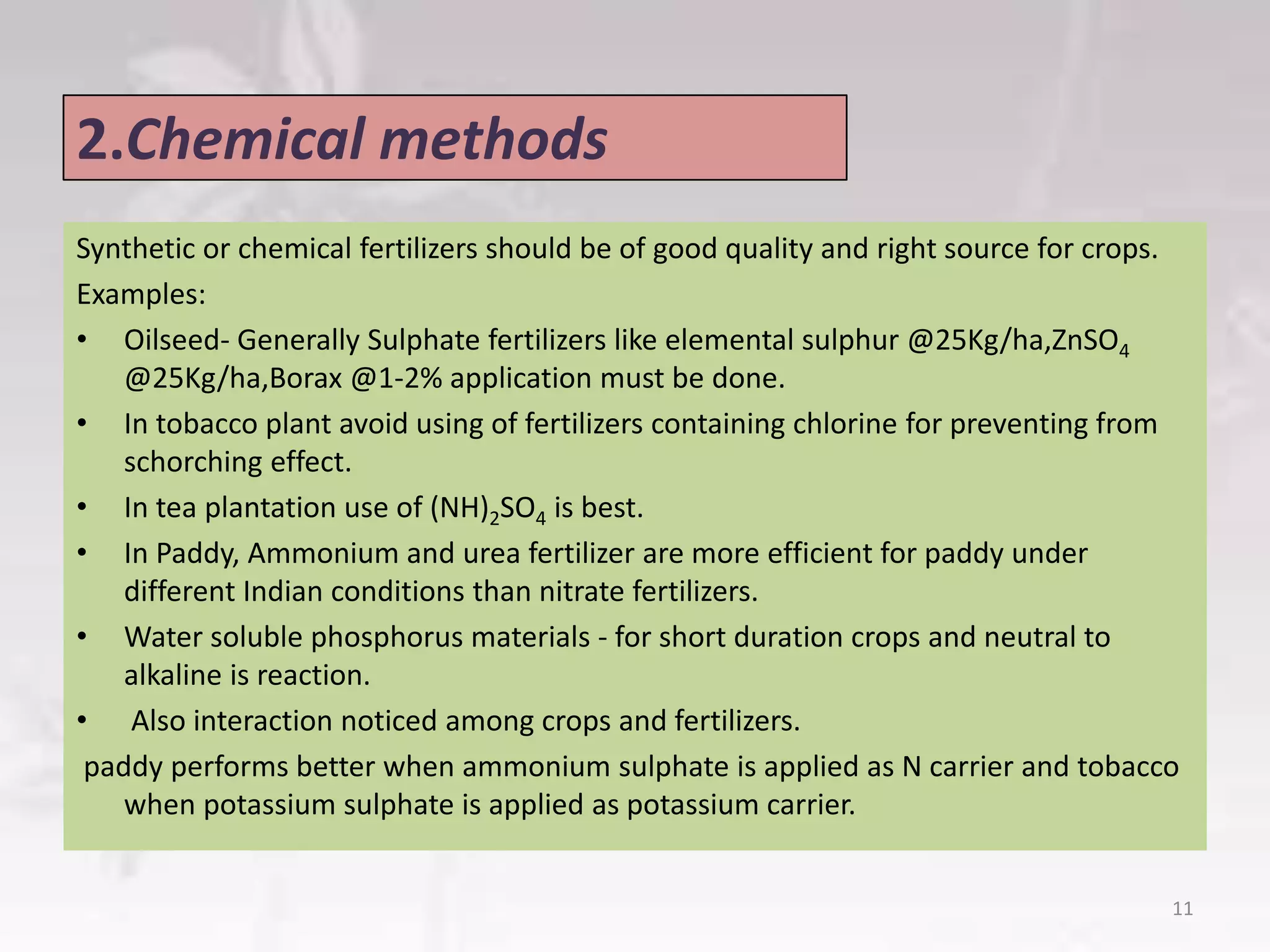 2.Chemical methods
Synthetic or chemical fertilizers should be of good quality and right source for crops.
Examples:
• Oilseed- Generally Sulphate fertilizers like elemental sulphur @25Kg/ha,ZnSO4
@25Kg/ha,Borax @1-2% application must be done.
• In tobacco plant avoid using of fertilizers containing chlorine for preventing from
schorching effect.
• In tea plantation use of (NH)2SO4 is best.
• In Paddy, Ammonium and urea fertilizer are more efficient for paddy under
different Indian conditions than nitrate fertilizers.
• Water soluble phosphorus materials - for short duration crops and neutral to
alkaline is reaction.
• Also interaction noticed among crops and fertilizers.
paddy performs better when ammonium sulphate is applied as N carrier and tobacco
when potassium sulphate is applied as potassium carrier.
11
 