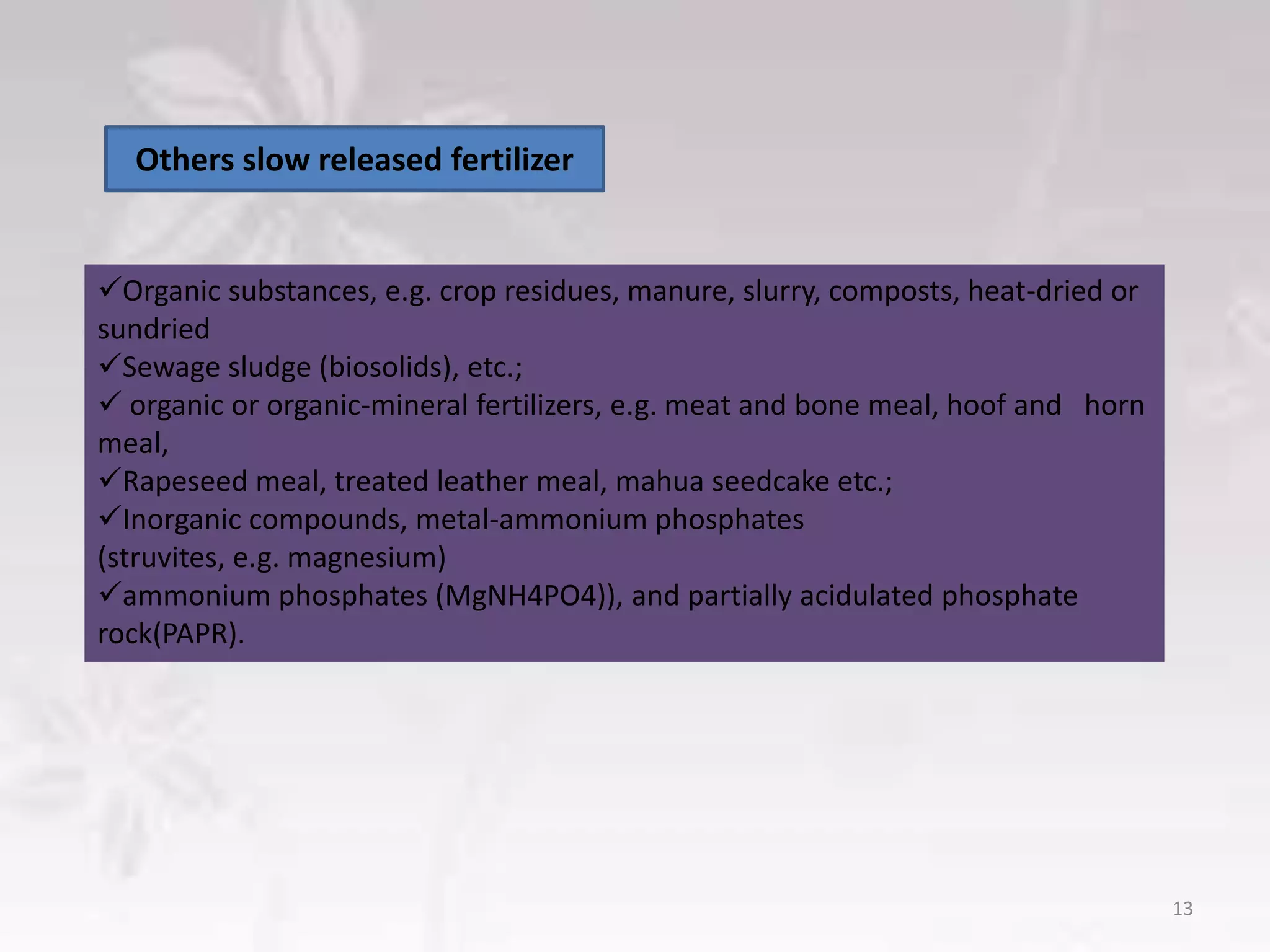 Organic substances, e.g. crop residues, manure, slurry, composts, heat-dried or
sundried
Sewage sludge (biosolids), etc.;
 organic or organic-mineral fertilizers, e.g. meat and bone meal, hoof and horn
meal,
Rapeseed meal, treated leather meal, mahua seedcake etc.;
Inorganic compounds, metal-ammonium phosphates
(struvites, e.g. magnesium)
ammonium phosphates (MgNH4PO4)), and partially acidulated phosphate
rock(PAPR).
Others slow released fertilizer
13
 