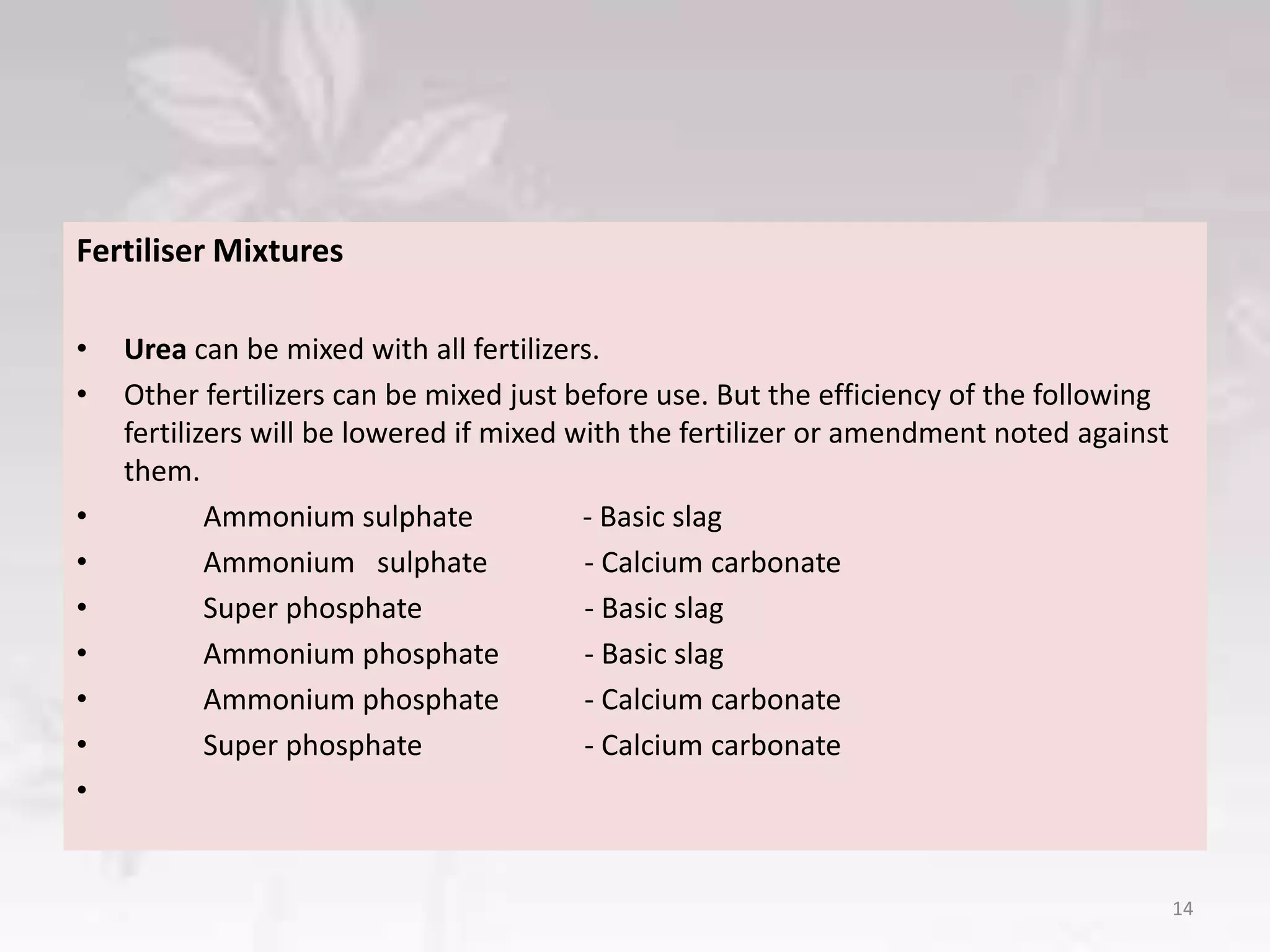 Fertiliser Mixtures
• Urea can be mixed with all fertilizers.
• Other fertilizers can be mixed just before use. But the efficiency of the following
fertilizers will be lowered if mixed with the fertilizer or amendment noted against
them.
• Ammonium sulphate - Basic slag
• Ammonium sulphate - Calcium carbonate
• Super phosphate - Basic slag
• Ammonium phosphate - Basic slag
• Ammonium phosphate - Calcium carbonate
• Super phosphate - Calcium carbonate
•
14
 