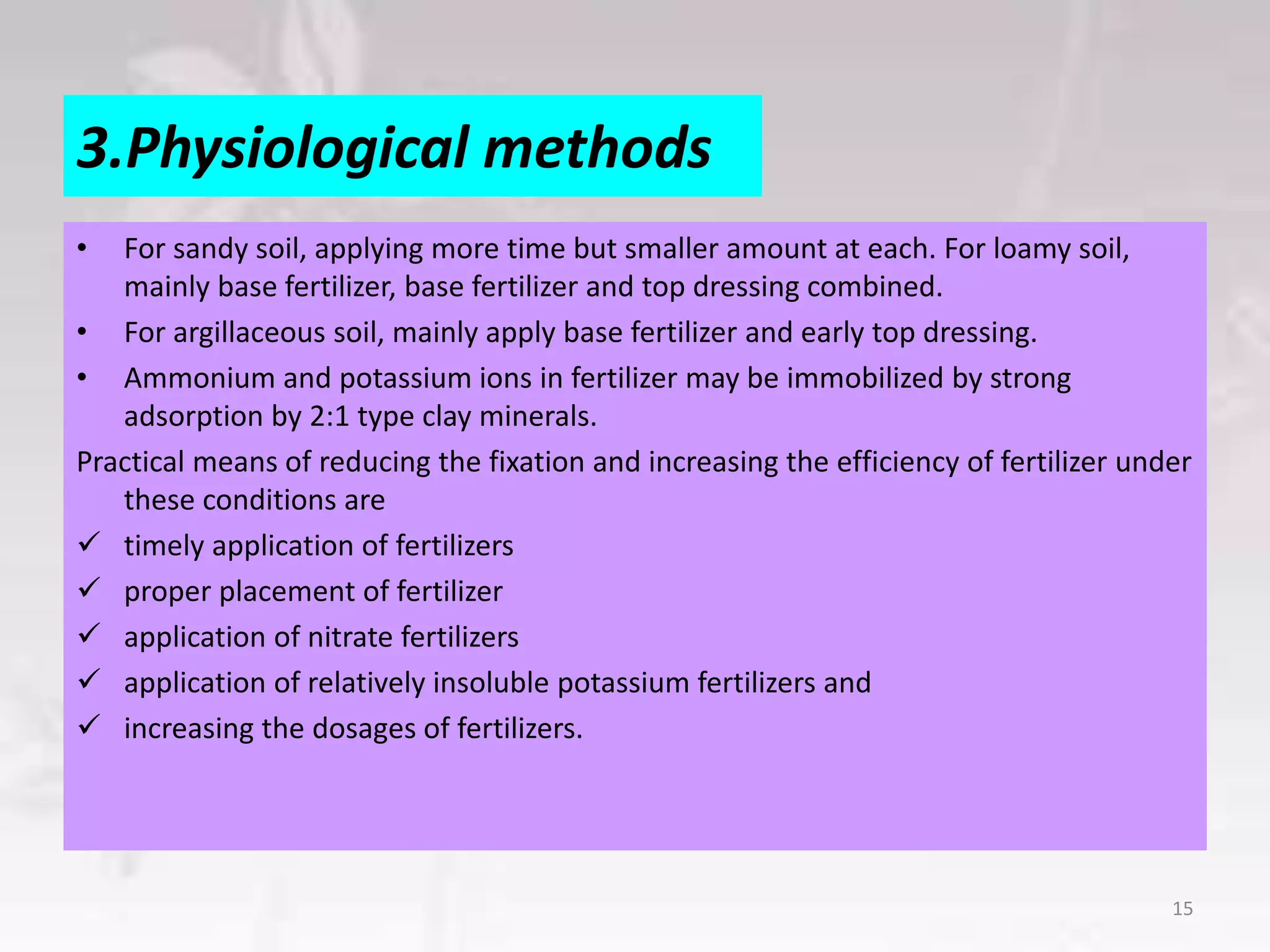 3.Physiological methods
• For sandy soil, applying more time but smaller amount at each. For loamy soil,
mainly base fertilizer, base fertilizer and top dressing combined.
• For argillaceous soil, mainly apply base fertilizer and early top dressing.
• Ammonium and potassium ions in fertilizer may be immobilized by strong
adsorption by 2:1 type clay minerals.
Practical means of reducing the fixation and increasing the efficiency of fertilizer under
these conditions are
 timely application of fertilizers
 proper placement of fertilizer
 application of nitrate fertilizers
 application of relatively insoluble potassium fertilizers and
 increasing the dosages of fertilizers.
15
 