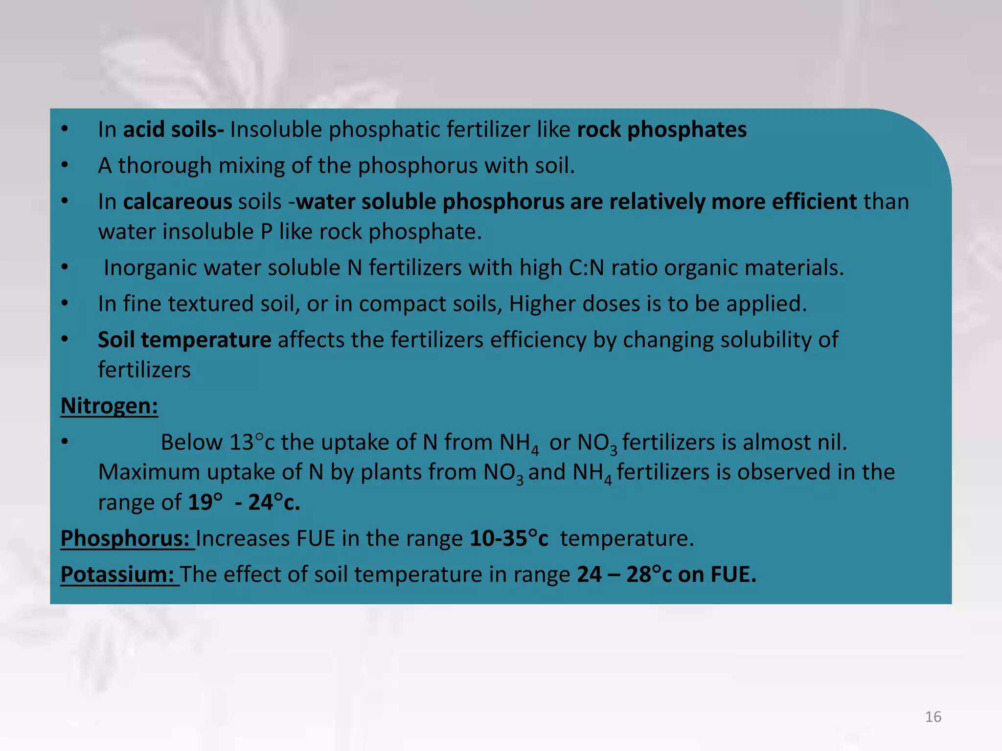 • In acid soils- Insoluble phosphatic fertilizer like rock phosphates
• A thorough mixing of the phosphorus with soil.
• In calcareous soils -water soluble phosphorus are relatively more efficient than
water insoluble P like rock phosphate.
• Inorganic water soluble N fertilizers with high C:N ratio organic materials.
• In fine textured soil, or in compact soils, Higher doses is to be applied.
• Soil temperature affects the fertilizers efficiency by changing solubility of
fertilizers
Nitrogen:
• Below 13c the uptake of N from NH4 or NO3 fertilizers is almost nil.
Maximum uptake of N by plants from NO3 and NH4 fertilizers is observed in the
range of 19 - 24c.
Phosphorus: Increases FUE in the range 10-35c temperature.
Potassium: The effect of soil temperature in range 24 – 28c on FUE.
16
 