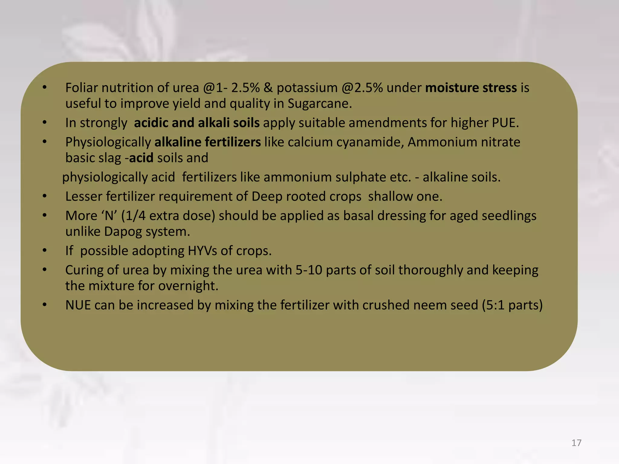 • Foliar nutrition of urea @1- 2.5% & potassium @2.5% under moisture stress is
useful to improve yield and quality in Sugarcane.
• In strongly acidic and alkali soils apply suitable amendments for higher PUE.
• Physiologically alkaline fertilizers like calcium cyanamide, Ammonium nitrate
basic slag -acid soils and
physiologically acid fertilizers like ammonium sulphate etc. - alkaline soils.
• Lesser fertilizer requirement of Deep rooted crops shallow one.
• More ‘N’ (1/4 extra dose) should be applied as basal dressing for aged seedlings
unlike Dapog system.
• If possible adopting HYVs of crops.
• Curing of urea by mixing the urea with 5-10 parts of soil thoroughly and keeping
the mixture for overnight.
• NUE can be increased by mixing the fertilizer with crushed neem seed (5:1 parts)
17
 