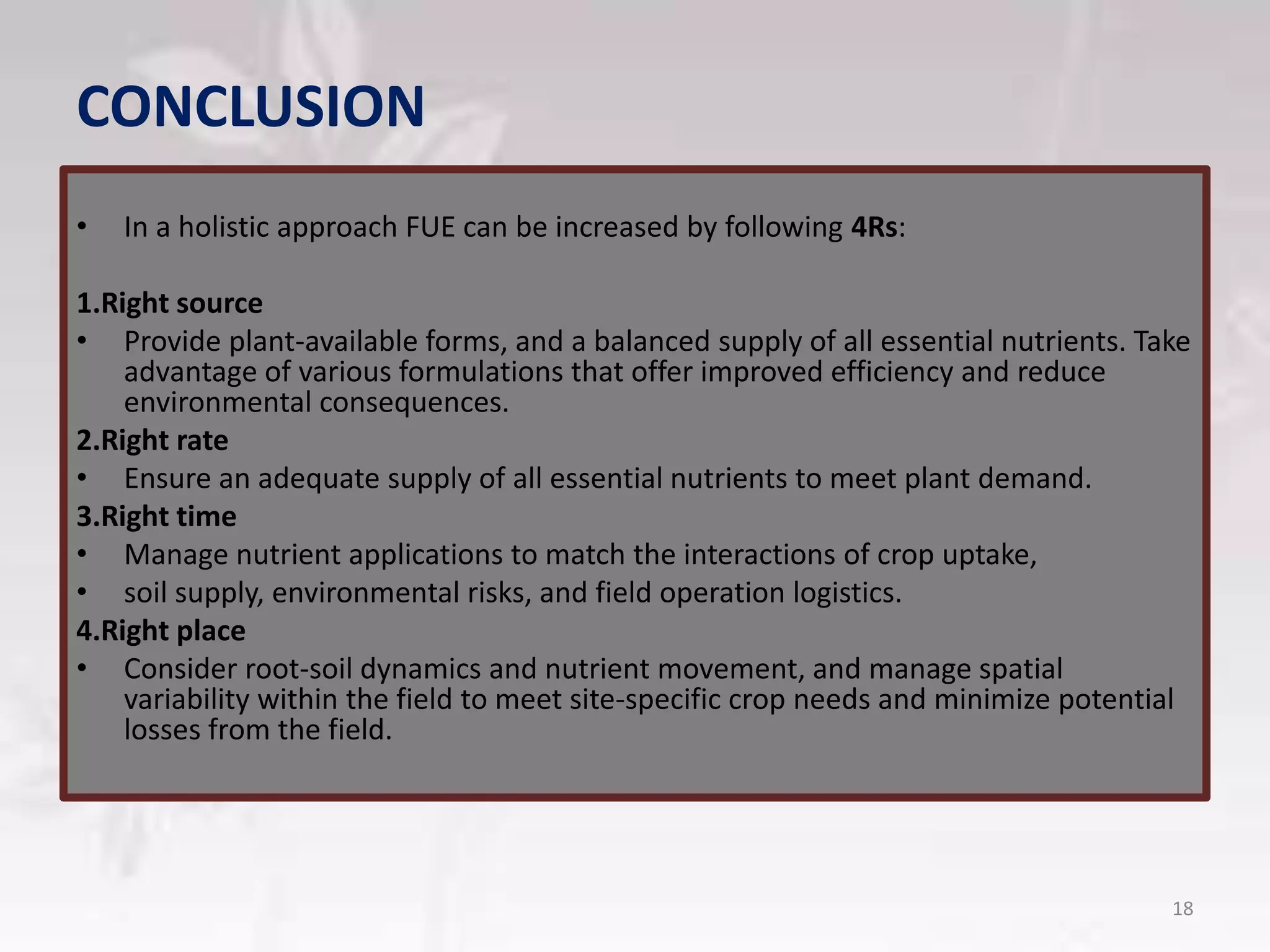 CONCLUSION
• In a holistic approach FUE can be increased by following 4Rs:
1.Right source
• Provide plant-available forms, and a balanced supply of all essential nutrients. Take
advantage of various formulations that offer improved efficiency and reduce
environmental consequences.
2.Right rate
• Ensure an adequate supply of all essential nutrients to meet plant demand.
3.Right time
• Manage nutrient applications to match the interactions of crop uptake,
• soil supply, environmental risks, and field operation logistics.
4.Right place
• Consider root-soil dynamics and nutrient movement, and manage spatial
variability within the field to meet site-specific crop needs and minimize potential
losses from the field.
18
 