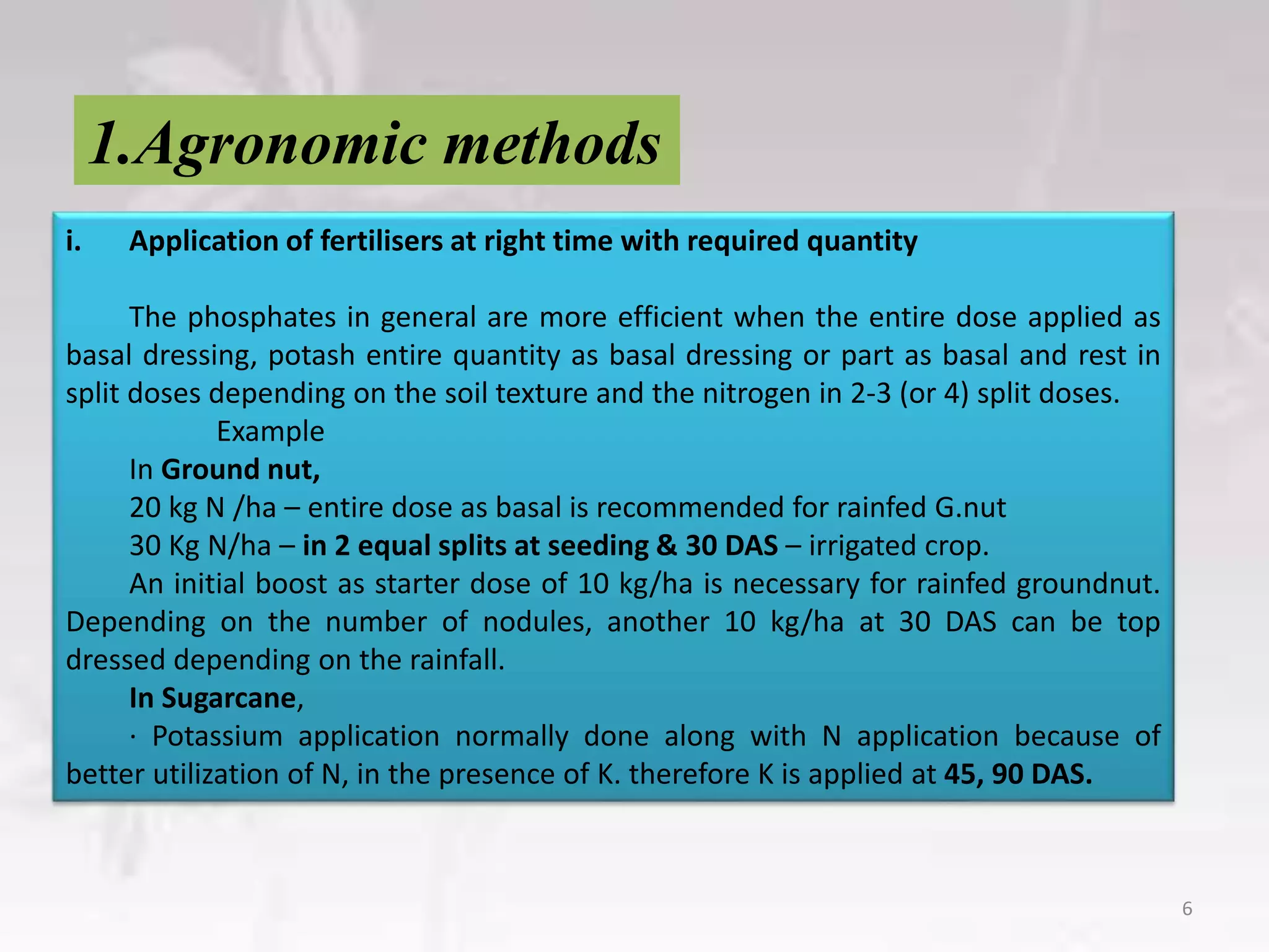 1.Agronomic methods
6
i. Application of fertilisers at right time with required quantity
The phosphates in general are more efficient when the entire dose applied as
basal dressing, potash entire quantity as basal dressing or part as basal and rest in
split doses depending on the soil texture and the nitrogen in 2-3 (or 4) split doses.
Example
In Ground nut,
20 kg N /ha – entire dose as basal is recommended for rainfed G.nut
30 Kg N/ha – in 2 equal splits at seeding & 30 DAS – irrigated crop.
An initial boost as starter dose of 10 kg/ha is necessary for rainfed groundnut.
Depending on the number of nodules, another 10 kg/ha at 30 DAS can be top
dressed depending on the rainfall.
In Sugarcane,
· Potassium application normally done along with N application because of
better utilization of N, in the presence of K. therefore K is applied at 45, 90 DAS.
 