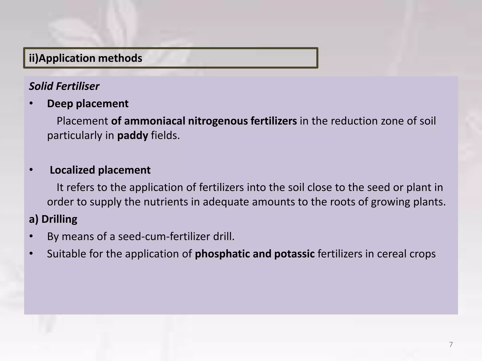 Solid Fertiliser
• Deep placement
Placement of ammoniacal nitrogenous fertilizers in the reduction zone of soil
particularly in paddy fields.
• Localized placement
It refers to the application of fertilizers into the soil close to the seed or plant in
order to supply the nutrients in adequate amounts to the roots of growing plants.
a) Drilling
• By means of a seed-cum-fertilizer drill.
• Suitable for the application of phosphatic and potassic fertilizers in cereal crops
7
ii)Application methods
 