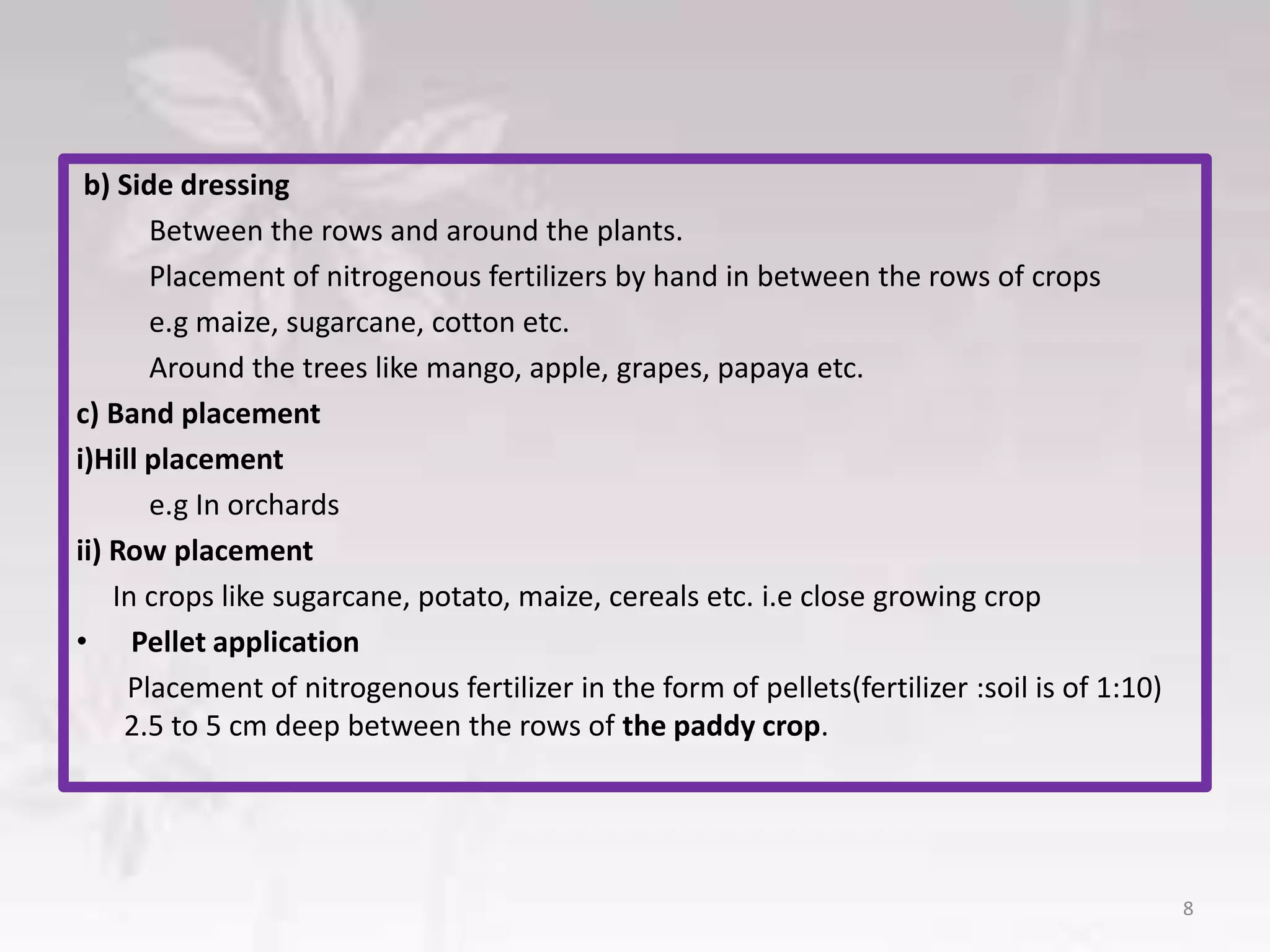 b) Side dressing
Between the rows and around the plants.
Placement of nitrogenous fertilizers by hand in between the rows of crops
e.g maize, sugarcane, cotton etc.
Around the trees like mango, apple, grapes, papaya etc.
c) Band placement
i)Hill placement
e.g In orchards
ii) Row placement
In crops like sugarcane, potato, maize, cereals etc. i.e close growing crop
• Pellet application
Placement of nitrogenous fertilizer in the form of pellets(fertilizer :soil is of 1:10)
2.5 to 5 cm deep between the rows of the paddy crop.
8
 