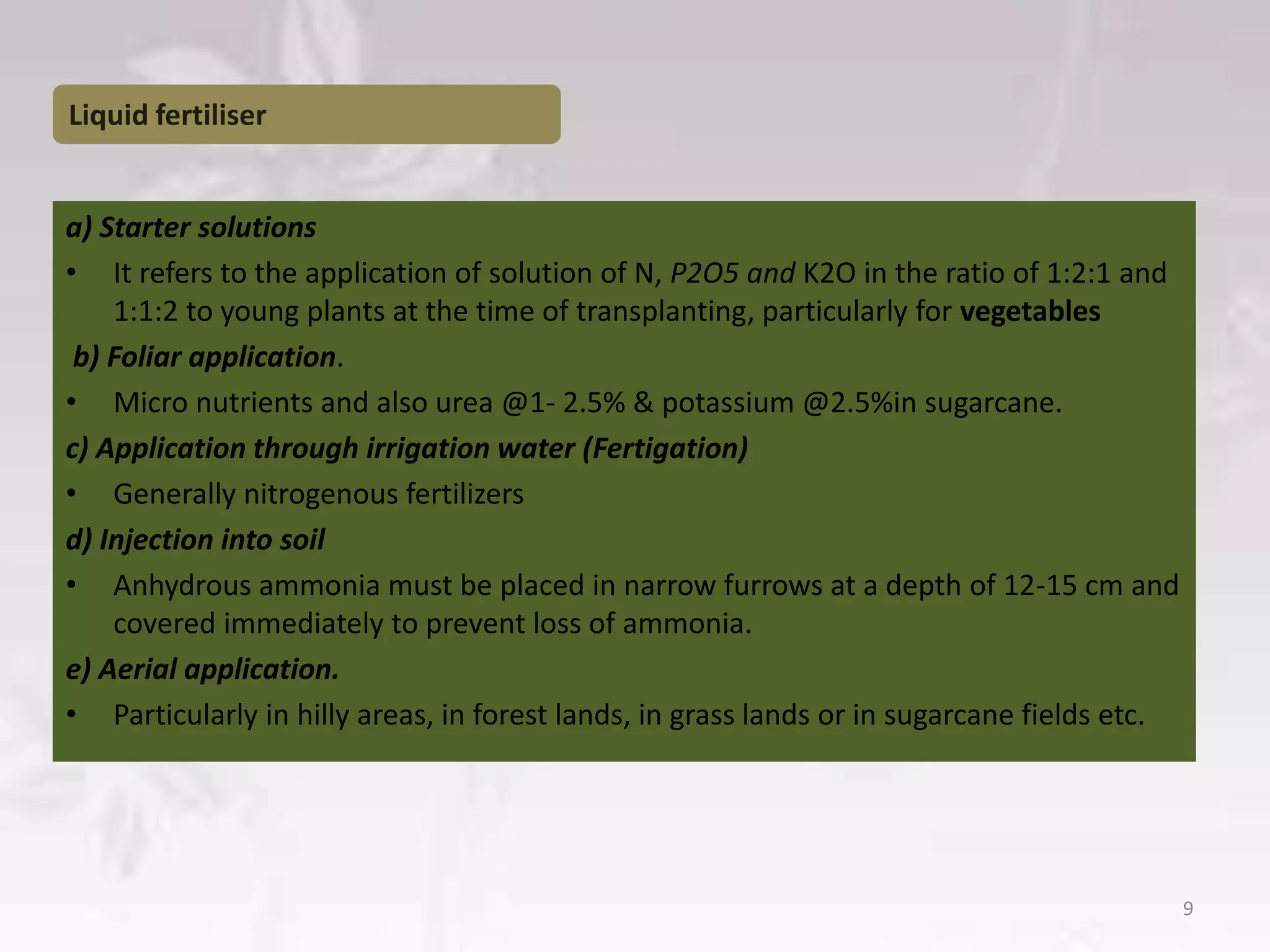 Liquid fertiliser
a) Starter solutions
• It refers to the application of solution of N, P2O5 and K2O in the ratio of 1:2:1 and
1:1:2 to young plants at the time of transplanting, particularly for vegetables
b) Foliar application.
• Micro nutrients and also urea @1- 2.5% & potassium @2.5%in sugarcane.
c) Application through irrigation water (Fertigation)
• Generally nitrogenous fertilizers
d) Injection into soil
• Anhydrous ammonia must be placed in narrow furrows at a depth of 12-15 cm and
covered immediately to prevent loss of ammonia.
e) Aerial application.
• Particularly in hilly areas, in forest lands, in grass lands or in sugarcane fields etc.
9
 