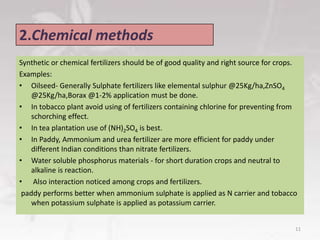 2.Chemical methods
Synthetic or chemical fertilizers should be of good quality and right source for crops.
Examples:
• Oilseed- Generally Sulphate fertilizers like elemental sulphur @25Kg/ha,ZnSO4
@25Kg/ha,Borax @1-2% application must be done.
• In tobacco plant avoid using of fertilizers containing chlorine for preventing from
schorching effect.
• In tea plantation use of (NH)2SO4 is best.
• In Paddy, Ammonium and urea fertilizer are more efficient for paddy under
different Indian conditions than nitrate fertilizers.
• Water soluble phosphorus materials - for short duration crops and neutral to
alkaline is reaction.
• Also interaction noticed among crops and fertilizers.
paddy performs better when ammonium sulphate is applied as N carrier and tobacco
when potassium sulphate is applied as potassium carrier.
11
 