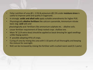 • Foliar nutrition of urea @1- 2.5% & potassium @2.5% under moisture stress is
useful to improve yield and quality in Sugarcane.
• In strongly acidic and alkali soils apply suitable amendments for higher PUE.
• Physiologically alkaline fertilizers like calcium cyanamide, Ammonium nitrate
basic slag -acid soils and
physiologically acid fertilizers like ammonium sulphate etc. - alkaline soils.
• Lesser fertilizer requirement of Deep rooted crops shallow one.
• More ‘N’ (1/4 extra dose) should be applied as basal dressing for aged seedlings
unlike Dapog system.
• If possible adopting HYVs of crops.
• Curing of urea by mixing the urea with 5-10 parts of soil thoroughly and keeping
the mixture for overnight.
• NUE can be increased by mixing the fertilizer with crushed neem seed (5:1 parts)
17
 