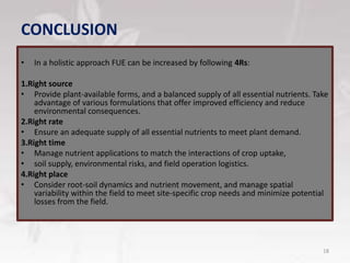 CONCLUSION
• In a holistic approach FUE can be increased by following 4Rs:
1.Right source
• Provide plant-available forms, and a balanced supply of all essential nutrients. Take
advantage of various formulations that offer improved efficiency and reduce
environmental consequences.
2.Right rate
• Ensure an adequate supply of all essential nutrients to meet plant demand.
3.Right time
• Manage nutrient applications to match the interactions of crop uptake,
• soil supply, environmental risks, and field operation logistics.
4.Right place
• Consider root-soil dynamics and nutrient movement, and manage spatial
variability within the field to meet site-specific crop needs and minimize potential
losses from the field.
18
 