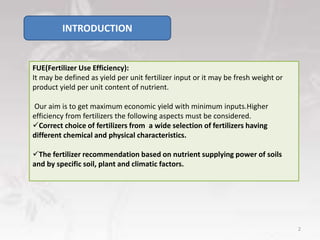 INTRODUCTION
FUE(Fertilizer Use Efficiency):
It may be defined as yield per unit fertilizer input or it may be fresh weight or
product yield per unit content of nutrient.
Our aim is to get maximum economic yield with minimum inputs.Higher
efficiency from fertilizers the following aspects must be considered.
Correct choice of fertilizers from a wide selection of fertilizers having
different chemical and physical characteristics.
The fertilizer recommendation based on nutrient supplying power of soils
and by specific soil, plant and climatic factors.
2
 