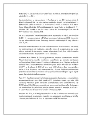 do fue 27,2 %. Las exportaciones venezolanas al exterior, principalmente petróleo,
subió 42,8 % en 2011.
Las importaciones se incrementaron 18 %, al cerrar el año 2011 con un monto de
45 615 millones USD. Las reservas internacionales del país cerraron el año en 29
899 millones USD, la cifra es 433 millones USD menor al cierre de 2010. El in-
forme del presidente del BCV, señala que por la vía de Cadivi se liquidaron 35 394
millones USD en todo el año. En tanto, a través del Sitme se negoció un total de
8777 millones USD durante 2011.
En 2012 la economía venezolana cerró con un crecimiento de 5,5 %, una inflación
de 20,1 % y un desempleo de 6,4 % ligeramente más bajo que en 2011. Los secto-
res que más crecieron fueron finanzas y entidades bancarias (32,9 %) y construc-
ción 16,8 %.
Venezuela ha tenido una de las tasas de inflación más altas del mundo. En el últi-
mo lustro supera en este parámetro a todos los países de la región, cosa que no pa-
saba en la década de los noventa, cuando países como Brasil, Perú y México tenían
una tasa inflacionaria muy superior a la de Venezuela.
El viernes 8 de febrero de 2013 el gobierno del entonces vicepresidente Nicolás
Maduro informa las medidas económicas y cambiarías que entrarían en vigencia
en Venezuela el 13 de febrero. El ministro de Finanzas, Jorge Giordani, y el presi-
dente del BCV, Nelson Merentes, informaron que el precio del dólar que distribuía
CADIVI se devaluaría de 4,30 bolívares hasta 6,30 bolívares. Esto correspondía a
un 46,5 % de diferencia entre una cotización y la otra. Según el gobierno esto
permitiría incrementar los recursos con los que cuenta el estado para seguir impul-
sando el crecimiento de la economía.
Para 2014 el gobierno actual realizó otra devaluación al comenzar a vender dólares
a dos tasas diferentes: en 6,30 la tasa CADIVI (estudiantes, casos especiales, jubi-
laciones y pensiones, gastos consulares y diplomáticos, salud y alimentación) y el
11,30 la tasa SICAD (cupos para viajeros, las remesas familiares y las divisas para
las líneas aéreas). El presidente Nicolás Maduro anunció la adhesión de CADIVI
al Centro Nacional de Comercio Exterior a finales de 2014.
Al cierre del 2014, el PIB registró una caída de 3,9 % durante tres trimestres con-
secutivos entrando en una nueva recesión, con un aumento exorbitante de la infla-
ción que para diciembre de 2014 se encontraba en 64 % acumulado.
 