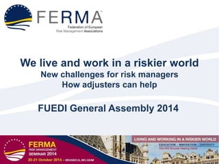 We live and work in a riskier world
New challenges for risk managers
How adjusters can help
FUEDI General Assembly 2014
 