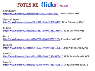 Fotos de HeartonFirehttp://www.flickr.com/photos/darkpatator/2511353845/  10 de Mayo de 2008Signo de preguntahttp://www.flickr.com/photos/96914972@N00/403830495/ 26 de Febrero de 2007Sudoreshttp://www.flickr.com/photos/62518311@N00/5582193548/  29 de Marzo de 2011Fósforohttp://www.flickr.com/photos/78475826@N00/80562165/  01 de Enero de 2006Enchufeshttp://www.flickr.com/photos/74189613@N00/2066113063/ 10 de Noviembre de 2006Geringahttp://www.flickr.com/photos/14142794@N02/2824960247/  03 de Septiembre de 2008Incendiohttp://www.flickr.com/photos/13320709@N02/5261720662/  14 de Diciembre de 2010