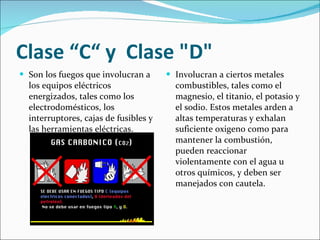 Clase “C“ y  Clase "D" Son los fuegos que involucran a los equipos eléctricos energizados, tales como los electrodomésticos, los interruptores, cajas de fusibles y las herramientas eléctricas. Involucran a ciertos metales combustibles, tales como el magnesio, el titanio, el potasio y el sodio. Estos metales arden a altas temperaturas y exhalan suficiente oxigeno como para mantener la combustión, pueden reaccionar violentamente con el agua u otros químicos, y deben ser manejados con cautela. 