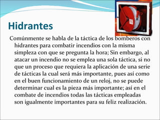 Hidrantes Comúnmente se habla de la táctica de los bomberos con hidrantes para combatir incendios con la misma simpleza con que se pregunta la hora; Sin embargo, al atacar un incendio no se emplea una sola táctica, si no que un proceso que requiera la aplicación de una serie de tácticas la cual será más importante, pues así como en el buen funcionamiento de un reloj, no se puede determinar cual es la pieza más importante; así en el combate de incendios todas las tácticas empleadas son igualmente importantes para su feliz realización. 
