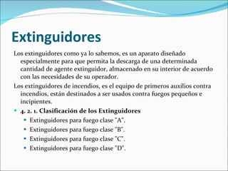 Extinguidores Los extinguidores como ya lo sabemos, es un aparato diseñado especialmente para que permita la descarga de una determinada cantidad de agente extinguidor, almacenado en su interior de acuerdo con las necesidades de su operador. Los extinguidores de incendios, es el equipo de primeros auxilios contra incendios, están destinados a ser usados contra fuegos pequeños e incipientes. 4. 2. 1. Clasificación de los Extinguidores Extinguidores para fuego clase "A".  Extinguidores para fuego clase "B".  Extinguidores para fuego clase "C".  Extinguidores para fuego clase "D". 