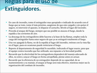 Reglas para el uso de Extinguidores. En caso de incendio, tome el extinguidor mas apropiado o indicado de acuerdo con el fuego que se trate, tome el más próximo, asegúrese de que este cargado y sin quitar el seguro, ni intervenir el aparato, ni disparar el cartucho, llévelo al lugar del incendio.  Proceda al ataque del fuego, siempre que sea posible se atacara el fuego, dando la espalda a las corrientes de aire.  La descarga de los extinguidores debe hacerse a la base de las flamas, emplee toda la carga del extinguidor hasta estar seguro de que ya se extinguió totalmente el fuego.  Una vez apagada la flama, no de la espalda al lugar del incendio, retírese con la vista fija en el lugar, pues en ocasiones puede reiniciarse el fuego.  Reporte al departamento de seguridad lo sucedido, indicando el lugar exacto, para que el equipo contra incendio que fue utilizado, sea repuesto a la brevedad posible.  Recuerde que la efectividad de los extinguidores dependerá del manejo adecuado de ellos, no entre a atacar el fuego en forma atropellada, piense antes en actuar.  Recuerde que la eficiencia de un extinguidor depende de su capacidad, de su mantenimiento y su manejo, el ataque al fuego será más efectivo, mientras mejor sea la organización del combate de incendio. 