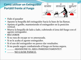 Como utilizar un Extinguidor  Portátil frente al Fuego Hale el pasador  Apunte la boquilla del extinguidor hacia la base de las llamas.  Apriete el gatillo, manteniendo el extinguidor en la posición vertical.  Mueva la boquilla de lado a lado, cubriendo el área del fuego con el agente extinguidor.  RECUERDE Si su ruta de escape se ve amenazada.  Si se le acaba el agente extinguidor.  Si el uso del extinguidor no parece dar resultados.  Si no puede seguir combatiendo el fuego en forma segura.  ........... ABANDONE EL AREA INMEDIATAMENTE!!! ...........  NO CAUSE PANICO. 