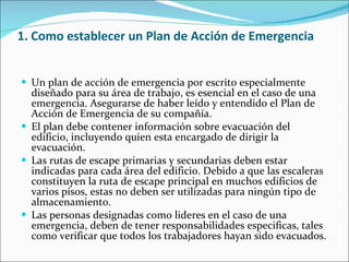 1. Como establecer un Plan de Acción de Emergencia Un plan de acción de emergencia por escrito especialmente diseñado para su área de trabajo, es esencial en el caso de una emergencia. Asegurarse de haber leído y entendido el Plan de Acción de Emergencia de su compañía. El plan debe contener información sobre evacuación del edificio, incluyendo quien esta encargado de dirigir la evacuación. Las rutas de escape primarias y secundarias deben estar indicadas para cada área del edificio. Debido a que las escaleras constituyen la ruta de escape principal en muchos edificios de varios pisos, estas no deben ser utilizadas para ningún tipo de almacenamiento. Las personas designadas como lideres en el caso de una emergencia, deben de tener responsabilidades especificas, tales como verificar que todos los trabajadores hayan sido evacuados. 