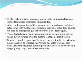 El plan debe mostrar claramente donde están localizadas las áreas donde laboran los empleados minusválidos. A los empleados minusválidos y a aquellos con problemas médicos, tales como enfermedades del corazón o epilepsia, se les debe asignar un líder de emergencia que debe llevarlos a un lugar seguro. Todos los trabajadores que puedan necesitar asistencia durante un fuego, deben ser identificados durante la etapa de planificación. Se deben establecer practicas de fuego para verificar la efectividad del plan de Acción de Emergencia. Permita que estas practicas sean utilizadas para encontrar posibles problemas antes de que ocurra un fuego, y luego haga los cambios necesarios. 