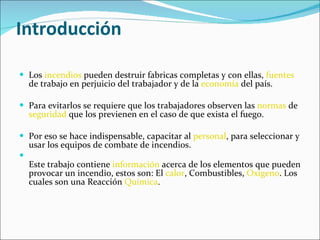 Introducción Los  incendios  pueden destruir fabricas completas y con ellas,  fuentes  de trabajo en perjuicio del trabajador y de la  economía  del país. Para evitarlos se requiere que los trabajadores observen las  normas  de  seguridad  que los previenen en el caso de que exista el fuego. Por eso se hace indispensable, capacitar al  personal , para seleccionar y usar los equipos de combate de incendios. Este trabajo contiene  información  acerca de los elementos que pueden provocar un incendio, estos son: El  calor , Combustibles,  Oxigeno . Los cuales son una Reacción  Química . 