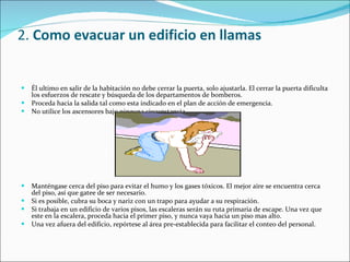 2.  Como evacuar un edificio en llamas Él ultimo en salir de la habitación no debe cerrar la puerta, solo ajustarla. El cerrar la puerta dificulta los esfuerzos de rescate y búsqueda de los departamentos de bomberos.  Proceda hacia la salida tal como esta indicado en el plan de acción de emergencia.  No utilice los ascensores bajo ninguna circunstancia. Manténgase cerca del piso para evitar el humo y los gases tóxicos. El mejor aire se encuentra cerca del piso, así que gatee de ser necesario.  Si es posible, cubra su boca y nariz con un trapo para ayudar a su respiración.  Si trabaja en un edificio de varios pisos, las escaleras serán su ruta primaria de escape. Una vez que este en la escalera, proceda hacia el primer piso, y nunca vaya hacia un piso mas alto.  Una vez afuera del edificio, repórtese al área pre-establecida para facilitar el conteo del personal. 