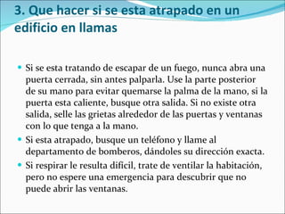 3. Que hacer si se esta atrapado en un edificio en llamas Si se esta tratando de escapar de un fuego, nunca abra una puerta cerrada, sin antes palparla. Use la parte posterior de su mano para evitar quemarse la palma de la mano, si la puerta esta caliente, busque otra salida. Si no existe otra salida, selle las grietas alrededor de las puertas y ventanas con lo que tenga a la mano.  Si esta atrapado, busque un teléfono y llame al departamento de bomberos, dándoles su dirección exacta.  Si respirar le resulta difícil, trate de ventilar la habitación, pero no espere una emergencia para descubrir que no puede abrir las ventanas. 