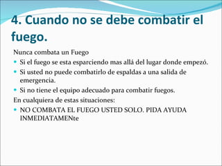 4. Cuando no se debe combatir el fuego. Nunca combata un Fuego Si el fuego se esta esparciendo mas allá del lugar donde empezó.  Si usted no puede combatirlo de espaldas a una salida de emergencia.  Si no tiene el equipo adecuado para combatir fuegos.  En cualquiera de estas situaciones: NO COMBATA EL FUEGO USTED SOLO. PIDA AYUDA INMEDIATAMENte 