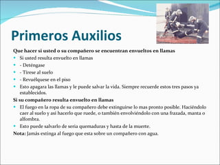 Primeros Auxilios Que hacer si usted o su compañero se encuentran envueltos en llamas Si usted resulta envuelto en llamas  - Deténgase - Tírese al suelo - Revuélquese en el piso Esto apagara las llamas y le puede salvar la vida. Siempre recuerde estos tres pasos ya establecidos. Si su compañero resulta envuelto en llamas  El fuego en la ropa de su compañero debe extinguirse lo mas pronto posible. Haciéndolo caer al suelo y así hacerlo que ruede, o también envolviéndolo con una frazada, manta o alfombra. Esto puede salvarlo de seria quemaduras y hasta de la muerte. Nota:  Jamás extinga al fuego que esta sobre un compañero con agua. 