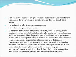 Sumerja el área quemada en agua fría cerca de 10 minutos, esto es efectivo en un lapso de 30 a 45 minutos inmediatamente después de sufrida la lesión.  No aplique frío a las áreas quemadas grandes  No reviente ninguna vejiga acuosa.  Cubra la quemadura con una gasa esterilizada y seca, las áreas grandes pueden necesitar una tela limpia (por ejemplo, una funda de almohada, una toalla o una sabana). No coloque una gasa húmeda sobre una quemadura, ya que esta se seca rápidamente y se adhiere a la quemadura conforme se va secando. Asimismo, las gasas húmedas sobre un área de tamaño considerable pueden inducir hipotermia. Las compresas húmedas deben limitarse a enfriar una quemadura, no sirven como protección. No utilice una protección oclusiva, (su única ventaja es que no se pega a la quemadura), ya que impide la perdida de humedad y es un lugar optimo para que se desarrollen bacterias, esto puede ocasionar infección.  