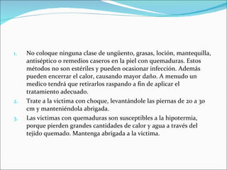 No coloque ninguna clase de ungüento, grasas, loción, mantequilla, antiséptico o remedios caseros en la piel con quemaduras. Estos métodos no son estériles y pueden ocasionar infección. Además pueden encerrar el calor, causando mayor daño. A menudo un medico tendrá que retirarlos raspando a fin de aplicar el tratamiento adecuado.  Trate a la victima con choque, levantándole las piernas de 20 a 30 cm y manteniéndola abrigada.  Las victimas con quemaduras son susceptibles a la hipotermia, porque pierden grandes cantidades de calor y agua a través del tejido quemado. Mantenga abrigada a la victima. 