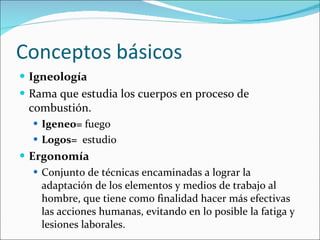 Conceptos básicos Igneología   Rama que estudia los cuerpos en proceso de combustión. Igeneo=  fuego Logos=   estudio Ergonomía Conjunto de técnicas encaminadas a lograr la adaptación de los elementos y medios de trabajo al hombre, que tiene como finalidad hacer más efectivas las acciones humanas, evitando en lo posible la fatiga y lesiones laborales. 
