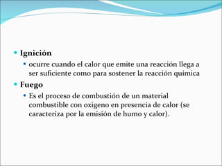 Ignición   ocurre cuando el calor que emite una reacción llega a ser suficiente como para sostener la reacción química Fuego Es el proceso de combustión de un material combustible con oxigeno en presencia de calor (se caracteriza por la emisión de humo y calor). 