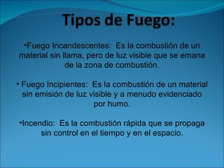 Fuego Incandescentes:  Es la combustión de un material sin llama, pero de luz visible que se emana de la zona de combustión. Fuego Incipientes:  Es la combustión de un material sin emisión de luz visible y a menudo evidenciado por humo. Incendio:  Es la combustión rápida que se propaga sin control en el tiempo y en el espacio. 