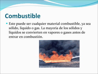 Combustible Este puede ser cualquier material combustible, ya sea sólido, liquido o gas. La mayoría de los sólidos y líquidos se convierten en vapores o gases antes de entrar en combustión. 
