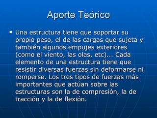 Aporte Teórico Una estructura tiene que soportar su propio peso, el de las cargas que sujeta y también algunos empujes exteriores (como el viento, las olas, etc)... Cada elemento de una estructura tiene que resistir diversas fuerzas sin deformarse ni romperse. Los tres tipos de fuerzas más importantes que actúan sobre las estructuras son la de compresión, la de tracción y la de flexión. 