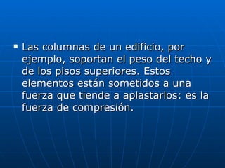 Las columnas de un edificio, por ejemplo, soportan el peso del techo y de los pisos superiores. Estos elementos están sometidos a una fuerza que tiende a aplastarlos: es la fuerza de compresión. 