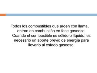 Todos los combustibles que arden con llama,
entran en combustión en fase gaseosa.
Cuando el combustible es sólido o líquido, es
necesario un aporte previo de energía para
llevarlo al estado gaseoso.
 