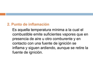 2. Punto de inflamación
Es aquella temperatura mínima a la cual el
combustible emite suficientes vapores que en
presencia de aire u otro comburente y en
contacto con una fuente de ignición se
inflama y siguen ardiendo, aunque se retire la
fuente de ignición.
 