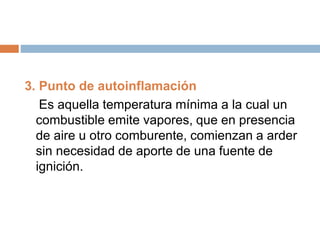 3. Punto de autoinflamación
Es aquella temperatura mínima a la cual un
combustible emite vapores, que en presencia
de aire u otro comburente, comienzan a arder
sin necesidad de aporte de una fuente de
ignición.
 
