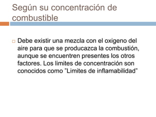 Según su concentración de
combustible
 Debe existir una mezcla con el oxigeno del
aire para que se producazca la combustión,
aunque se encuentren presentes los otros
factores. Los limites de concentración son
conocidos como ”Limites de inflamabilidad”
 